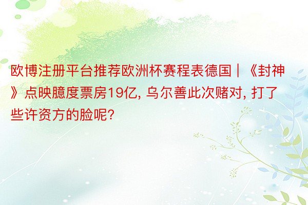 欧博注册平台推荐欧洲杯赛程表德国 | 《封神》点映臆度票房19亿, 乌尔善此次赌对, 打了些许资方的脸呢?