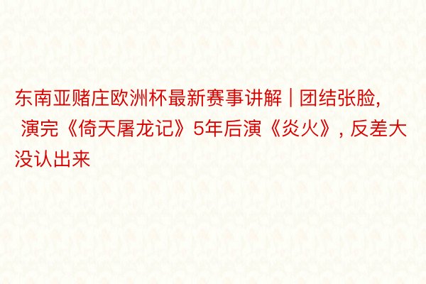 东南亚赌庄欧洲杯最新赛事讲解 | 团结张脸, 演完《倚天屠龙记》5年后演《炎火》, 反差大没认出来