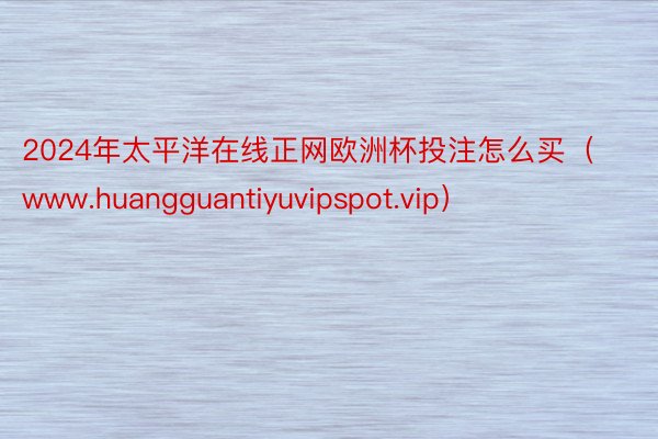 2024年太平洋在线正网欧洲杯投注怎么买（www.huangguantiyuvipspot.vip）