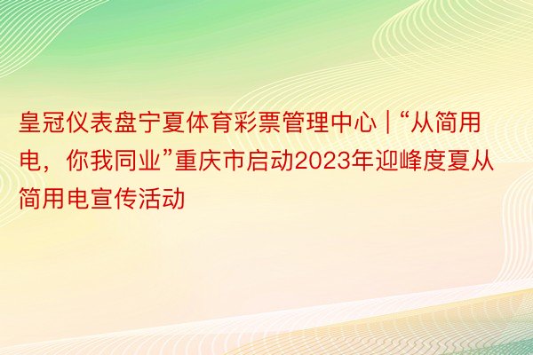 皇冠仪表盘宁夏体育彩票管理中心 | “从简用电，你我同业”重庆市启动2023年迎峰度夏从简用电宣传活动