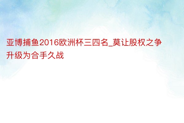 亚博捕鱼2016欧洲杯三四名_莫让股权之争升级为合手久战