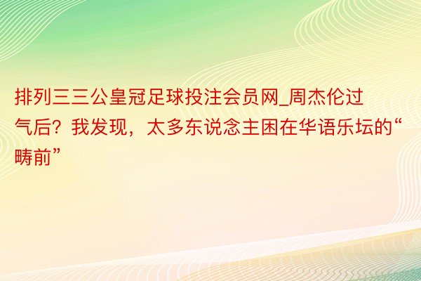 排列三三公皇冠足球投注会员网_周杰伦过气后？我发现，太多东说念主困在华语乐坛的“畴前”