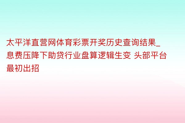 太平洋直营网体育彩票开奖历史查询结果_息费压降下助贷行业盘算逻辑生变 头部平台最初出招