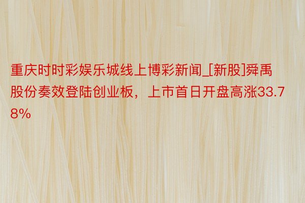 重庆时时彩娱乐城线上博彩新闻_[新股]舜禹股份奏效登陆创业板，上市首日开盘高涨33.78%