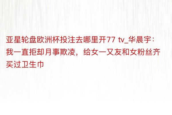 亚星轮盘欧洲杯投注去哪里开77 tv_华晨宇：我一直拒却月事欺凌，给女一又友和女粉丝齐买过卫生巾