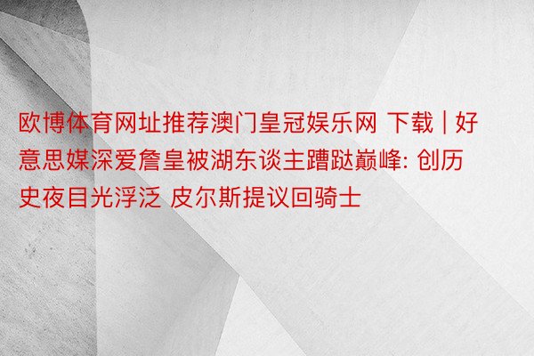 欧博体育网址推荐澳门皇冠娱乐网 下载 | 好意思媒深爱詹皇被湖东谈主蹧跶巅峰: 创历史夜目光浮泛 皮尔斯提议回骑士