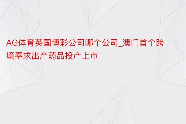 AG体育英国博彩公司哪个公司_澳门首个跨境奉求出产药品投产上市