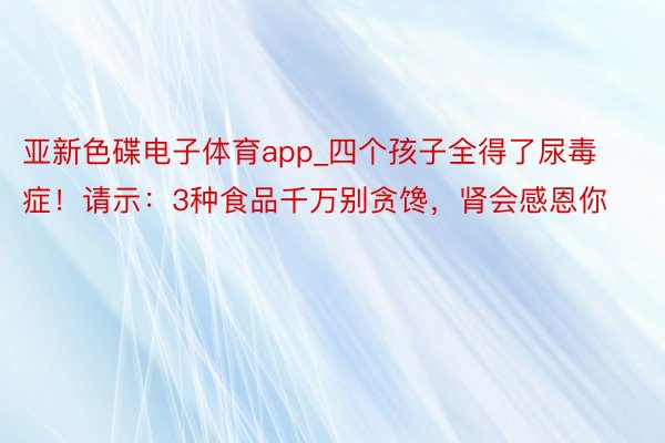 亚新色碟电子体育app_四个孩子全得了尿毒症！请示：3种食品千万别贪馋，肾会感恩你