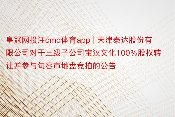 皇冠网投注cmd体育app | 天津泰达股份有限公司对于三级子公司宝汉文化100%股权转让并参与句容市地盘竞拍的公告