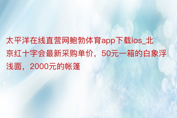 太平洋在线直营网鲍勃体育app下载ios_北京红十字会最新采购单价，50元一箱的白象浮浅面，2000元的帐篷