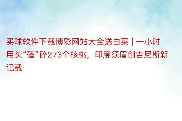 买球软件下载博彩网站大全送白菜 | 一小时用头“磕”碎273个核桃，印度须眉创吉尼斯新记载