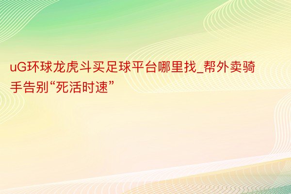 uG环球龙虎斗买足球平台哪里找_帮外卖骑手告别“死活时速”