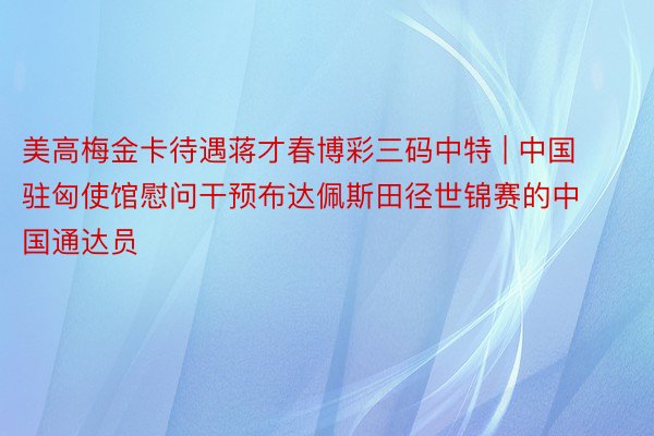 美高梅金卡待遇蒋才春博彩三码中特 | 中国驻匈使馆慰问干预布达佩斯田径世锦赛的中国通达员