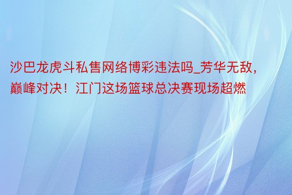 沙巴龙虎斗私售网络博彩违法吗_芳华无敌，巅峰对决！江门这场篮球总决赛现场超燃
