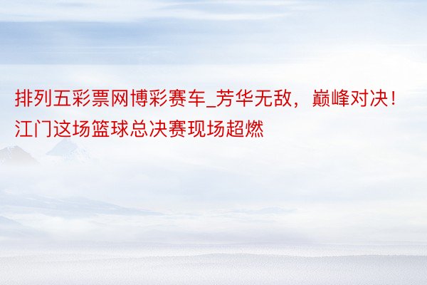 排列五彩票网博彩赛车_芳华无敌，巅峰对决！江门这场篮球总决赛现场超燃