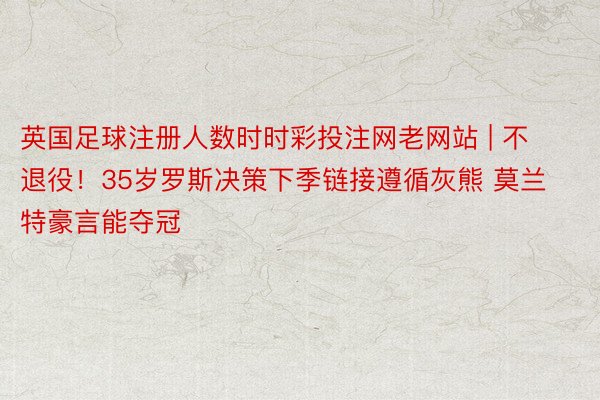 英国足球注册人数时时彩投注网老网站 | 不退役！35岁罗斯决策下季链接遵循灰熊 莫兰特豪言能夺冠