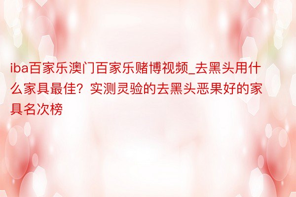 iba百家乐澳门百家乐赌博视频_去黑头用什么家具最佳？实测灵验的去黑头恶果好的家具名次榜