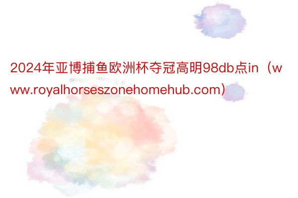 2024年亚博捕鱼欧洲杯夺冠高明98db点in（www.royalhorseszonehomehub.com）