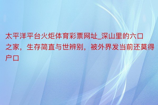 太平洋平台火炬体育彩票网址_深山里的六口之家，生存简直与世辨别，被外界发当前还莫得户口