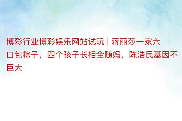 博彩行业博彩娱乐网站试玩 | 蒋丽莎一家六口包粽子，四个孩子长相全随妈，陈浩民基因不巨大