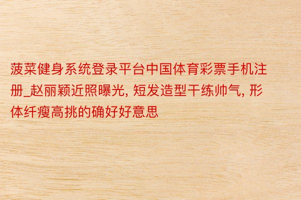 菠菜健身系统登录平台中国体育彩票手机注册_赵丽颖近照曝光, 短发造型干练帅气, 形体纤瘦高挑的确好好意思