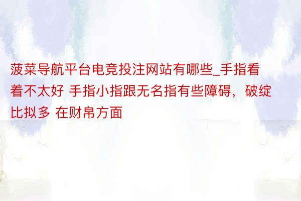 菠菜导航平台电竞投注网站有哪些_手指看着不太好 手指小指跟无名指有些障碍，破绽比拟多 在财帛方面
