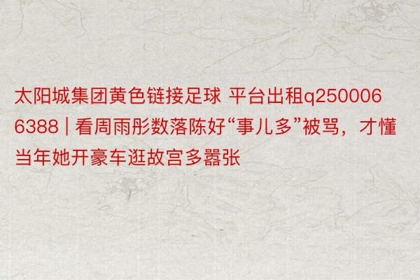 太阳城集团黄色链接足球 平台出租q2500066388 | 看周雨彤数落陈好“事儿多”被骂，才懂当年她开豪车逛故宫多嚣张