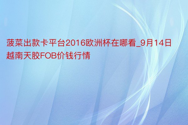 菠菜出款卡平台2016欧洲杯在哪看_9月14日越南天胶FOB价钱行情
