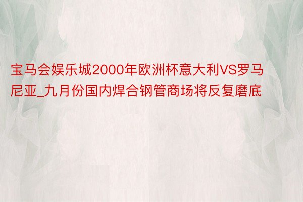 宝马会娱乐城2000年欧洲杯意大利VS罗马尼亚_九月份国内焊合钢管商场将反复磨底