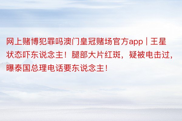 网上赌博犯罪吗澳门皇冠赌场官方app | 王星状态吓东说念主！腿部大片红斑，疑被电击过，曝泰国总理电话要东说念主！