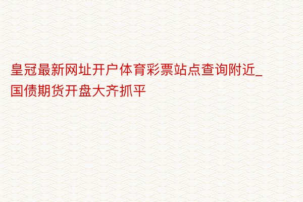 皇冠最新网址开户体育彩票站点查询附近_国债期货开盘大齐抓平