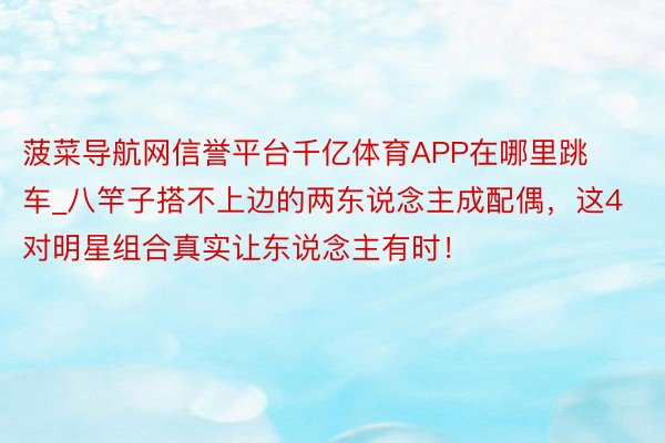 菠菜导航网信誉平台千亿体育APP在哪里跳车_八竿子搭不上边的两东说念主成配偶，这4对明星组合真实让东说念主有时！