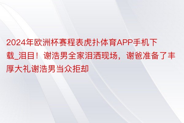 2024年欧洲杯赛程表虎扑体育APP手机下载_泪目！谢浩男全家泪洒现场，谢爸准备了丰厚大礼谢浩男当众拒却