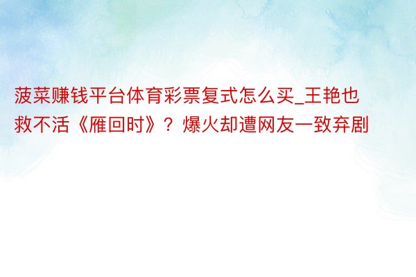 菠菜赚钱平台体育彩票复式怎么买_王艳也救不活《雁回时》？爆火却遭网友一致弃剧