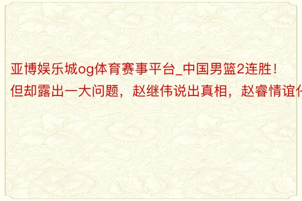 亚博娱乐城og体育赛事平台_中国男篮2连胜！但却露出一大问题，赵继伟说出真相，赵睿情谊化