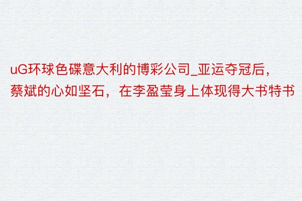 uG环球色碟意大利的博彩公司_亚运夺冠后，蔡斌的心如坚石，在李盈莹身上体现得大书特书